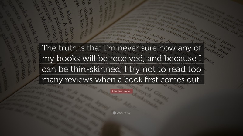 Charles Baxter Quote: “The truth is that I’m never sure how any of my books will be received, and because I can be thin-skinned, I try not to read too many reviews when a book first comes out.”