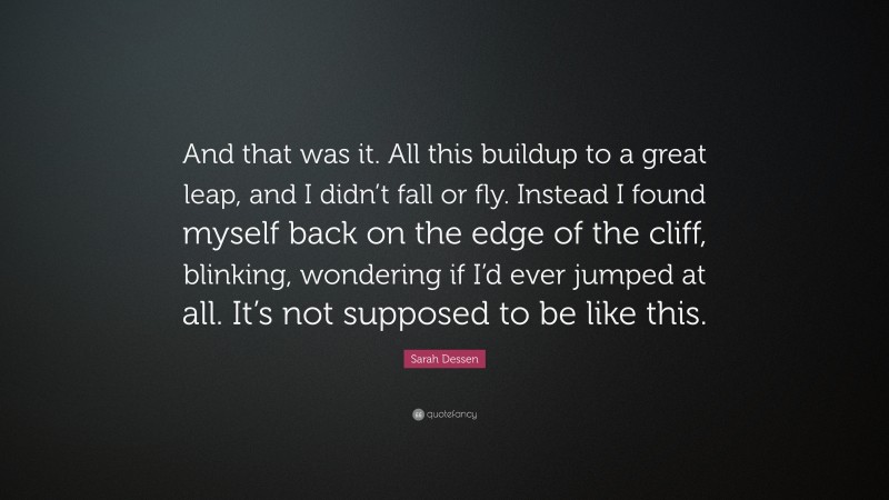 Sarah Dessen Quote: “And that was it. All this buildup to a great leap, and I didn’t fall or fly. Instead I found myself back on the edge of the cliff, blinking, wondering if I’d ever jumped at all. It’s not supposed to be like this.”