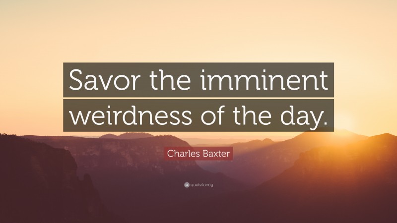 Charles Baxter Quote: “Savor the imminent weirdness of the day.”