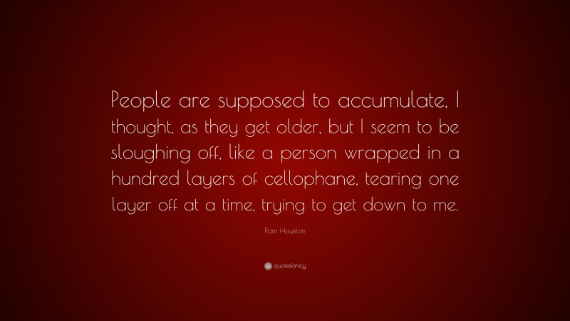 Pam Houston Quote: “People are supposed to accumulate, I thought, as they get older, but I seem to be sloughing off, like a person wrapped in a hundred layers of cellophane, tearing one layer off at a time, trying to get down to me.”