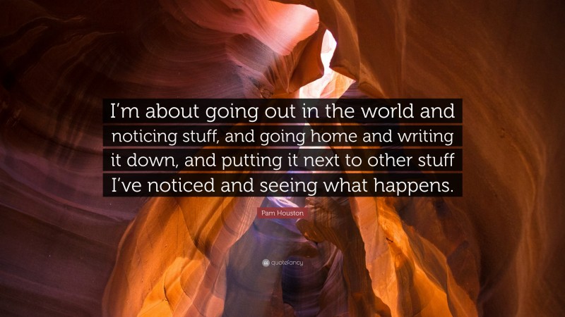 Pam Houston Quote: “I’m about going out in the world and noticing stuff, and going home and writing it down, and putting it next to other stuff I’ve noticed and seeing what happens.”