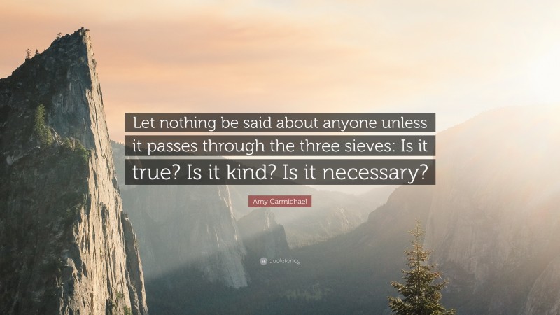 Amy Carmichael Quote: “Let nothing be said about anyone unless it passes through the three sieves: Is it true? Is it kind? Is it necessary?”