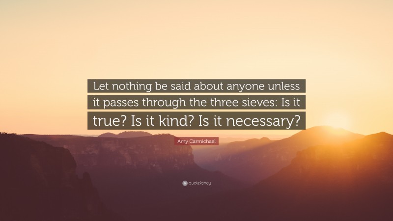 Amy Carmichael Quote: “Let nothing be said about anyone unless it passes through the three sieves: Is it true? Is it kind? Is it necessary?”