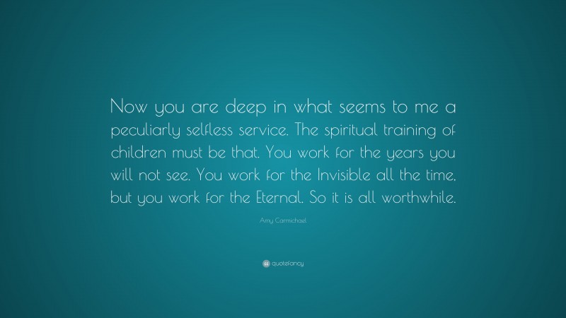 Amy Carmichael Quote: “Now you are deep in what seems to me a peculiarly selfless service. The spiritual training of children must be that. You work for the years you will not see. You work for the Invisible all the time, but you work for the Eternal. So it is all worthwhile.”