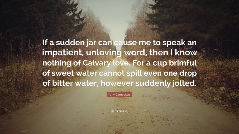 Amy Carmichael Quote: “If a sudden jar can cause me to speak an impatient, unloving word, then I know nothing of Calvary love. For a cup brimful of sweet water cannot spill even one drop of bitter water, however suddenly jolted.”