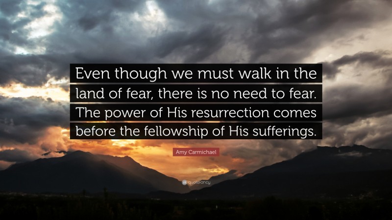 Amy Carmichael Quote: “Even though we must walk in the land of fear, there is no need to fear. The power of His resurrection comes before the fellowship of His sufferings.”