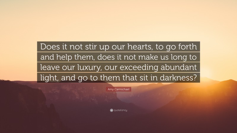 Amy Carmichael Quote: “Does it not stir up our hearts, to go forth and help them, does it not make us long to leave our luxury, our exceeding abundant light, and go to them that sit in darkness?”