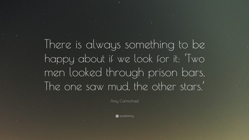 Amy Carmichael Quote: “There is always something to be happy about if we look for it: ‘Two men looked through prison bars, The one saw mud, the other stars.’”