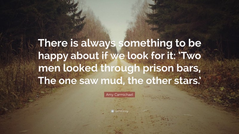 Amy Carmichael Quote: “There is always something to be happy about if we look for it: ‘Two men looked through prison bars, The one saw mud, the other stars.’”