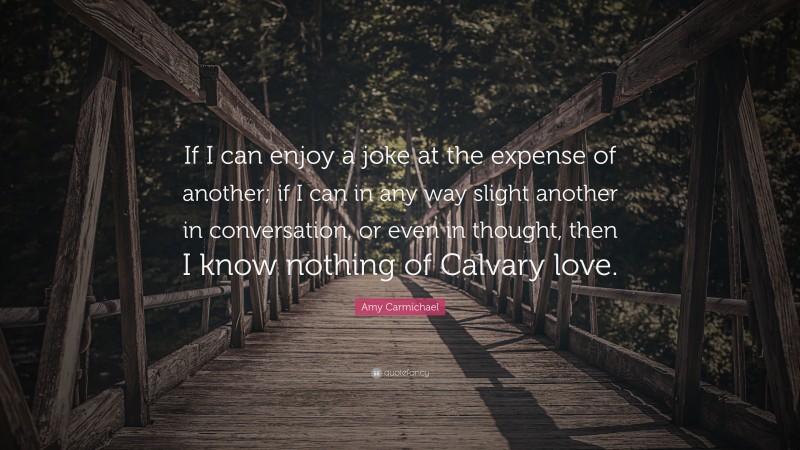 Amy Carmichael Quote: “If I can enjoy a joke at the expense of another; if I can in any way slight another in conversation, or even in thought, then I know nothing of Calvary love.”
