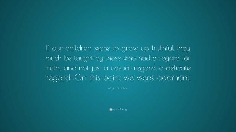 Amy Carmichael Quote: “If our children were to grow up truthful they much be taught by those who had a regard for truth; and not just a casual regard, a delicate regard. On this point we were adamant.”