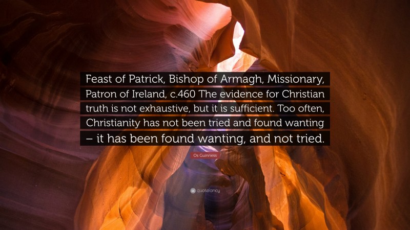 Os Guinness Quote: “Feast of Patrick, Bishop of Armagh, Missionary, Patron of Ireland, c.460 The evidence for Christian truth is not exhaustive, but it is sufficient. Too often, Christianity has not been tried and found wanting – it has been found wanting, and not tried.”