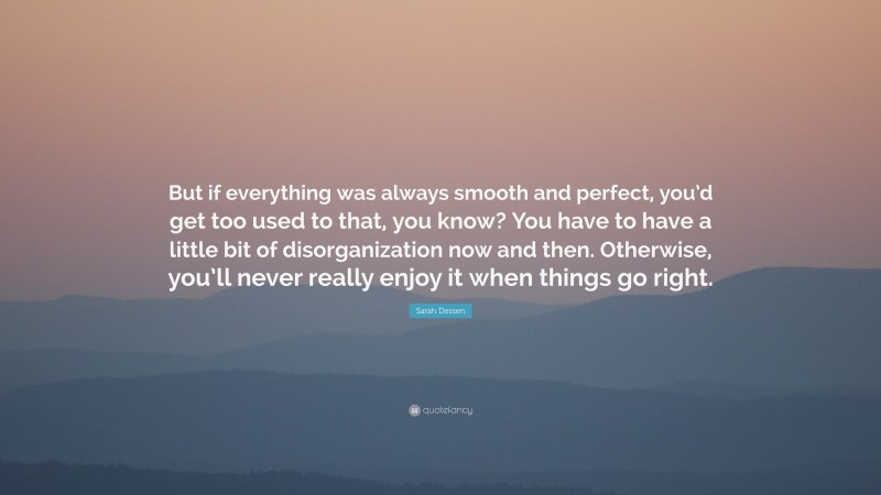 Sarah Dessen Quote: “But if everything was always smooth and perfect, you’d get too used to that, you know? You have to have a little bit of disorganization now and then. Otherwise, you’ll never really enjoy it when things go right.”