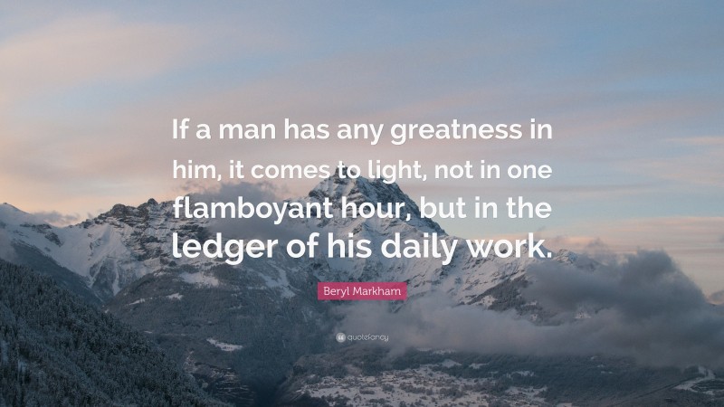 Beryl Markham Quote: “If a man has any greatness in him, it comes to light, not in one flamboyant hour, but in the ledger of his daily work.”