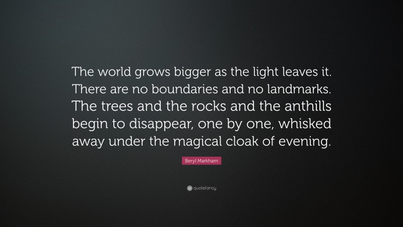 Beryl Markham Quote: “The world grows bigger as the light leaves it. There are no boundaries and no landmarks. The trees and the rocks and the anthills begin to disappear, one by one, whisked away under the magical cloak of evening.”