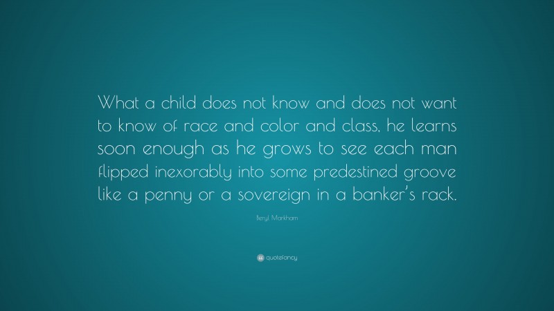 Beryl Markham Quote: “What a child does not know and does not want to know of race and color and class, he learns soon enough as he grows to see each man flipped inexorably into some predestined groove like a penny or a sovereign in a banker’s rack.”