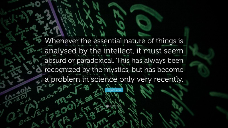 Fritjof Capra Quote: “Whenever the essential nature of things is analysed by the intellect, it must seem absurd or paradoxical. This has always been recognized by the mystics, but has become a problem in science only very recently.”