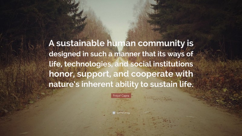 Fritjof Capra Quote: “A sustainable human community is designed in such a manner that its ways of life, technologies, and social institutions honor, support, and cooperate with nature’s inherent ability to sustain life.”