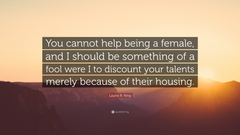 Laurie R. King Quote: “You cannot help being a female, and I should be something of a fool were I to discount your talents merely because of their housing.”