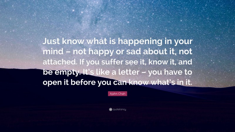Ajahn Chah Quote: “Just know what is happening in your mind – not happy or sad about it, not attached. If you suffer see it, know it, and be empty. It’s like a letter – you have to open it before you can know what’s in it.”