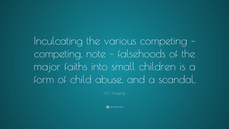 A.C. Grayling Quote: “Inculcating the various competing – competing, note – falsehoods of the major faiths into small children is a form of child abuse, and a scandal.”