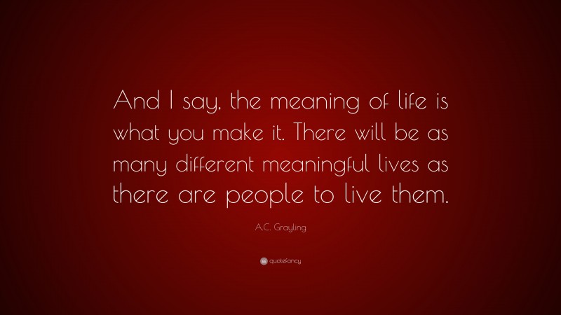 A.C. Grayling Quote: “And I say, the meaning of life is what you make it. There will be as many different meaningful lives as there are people to live them.”