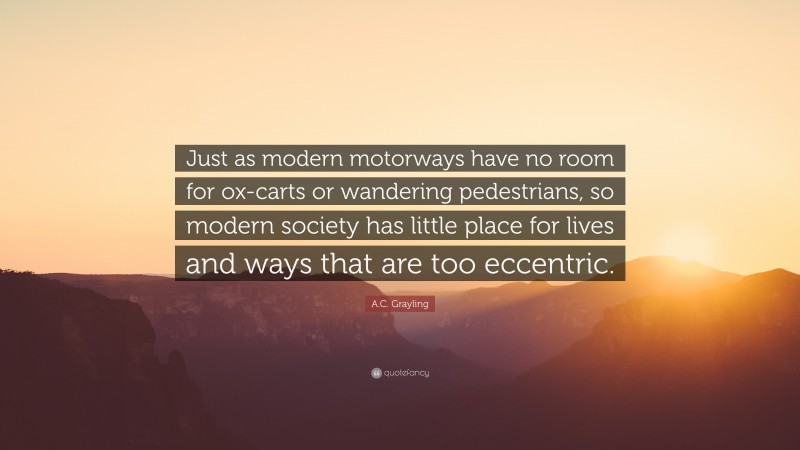 A.C. Grayling Quote: “Just as modern motorways have no room for ox-carts or wandering pedestrians, so modern society has little place for lives and ways that are too eccentric.”