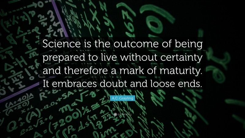 A.C. Grayling Quote: “Science is the outcome of being prepared to live without certainty and therefore a mark of maturity. It embraces doubt and loose ends.”