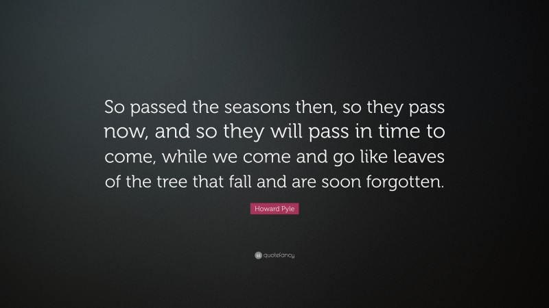 Howard Pyle Quote: “So passed the seasons then, so they pass now, and so they will pass in time to come, while we come and go like leaves of the tree that fall and are soon forgotten.”