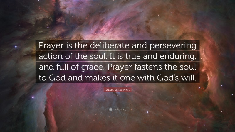 Julian of Norwich Quote: “Prayer is the deliberate and persevering action of the soul. It is true and enduring, and full of grace. Prayer fastens the soul to God and makes it one with God’s will.”