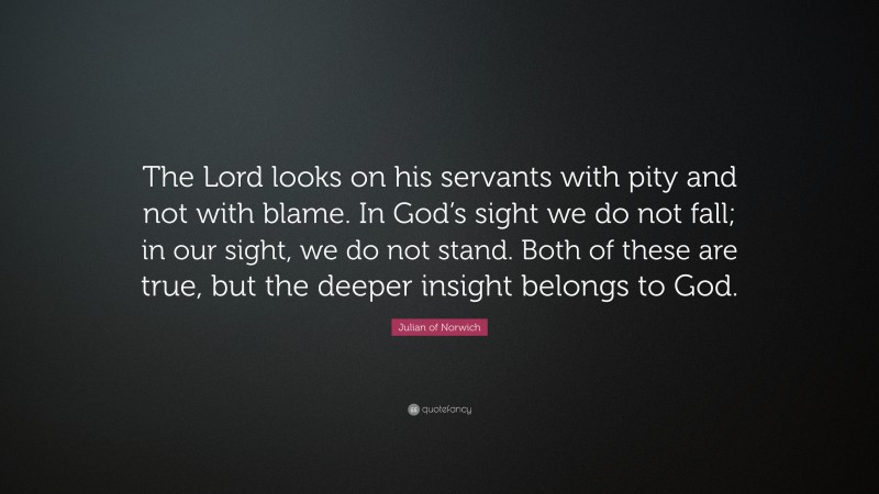 Julian of Norwich Quote: “The Lord looks on his servants with pity and not with blame. In God’s sight we do not fall; in our sight, we do not stand. Both of these are true, but the deeper insight belongs to God.”