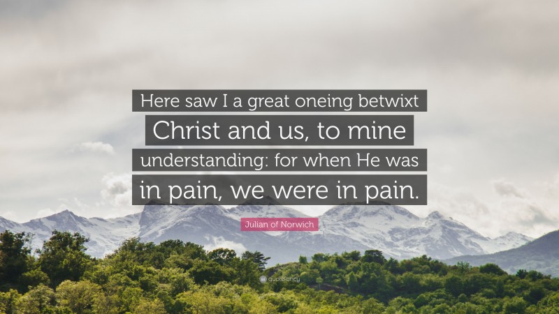 Julian of Norwich Quote: “Here saw I a great oneing betwixt Christ and us, to mine understanding: for when He was in pain, we were in pain.”