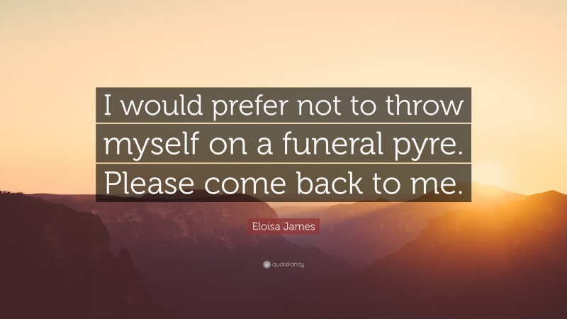 Eloisa James Quote: “I would prefer not to throw myself on a funeral pyre. Please come back to me.”