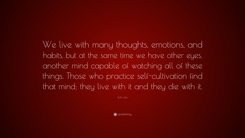Ilchi Lee Quote: “We live with many thoughts, emotions, and habits, but at the same time we have other eyes, another mind capable of watching all of these things. Those who practice self-cultivation find that mind; they live with it and they die with it.”