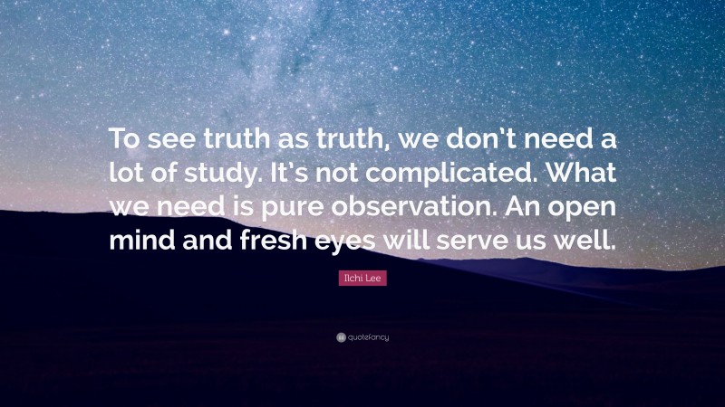 Ilchi Lee Quote: “To see truth as truth, we don’t need a lot of study. It’s not complicated. What we need is pure observation. An open mind and fresh eyes will serve us well.”