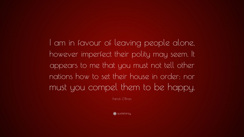 Patrick O'Brian Quote: “I am in favour of leaving people alone, however imperfect their polity may seem. It appears to me that you must not tell other nations how to set their house in order; nor must you compel them to be happy.”