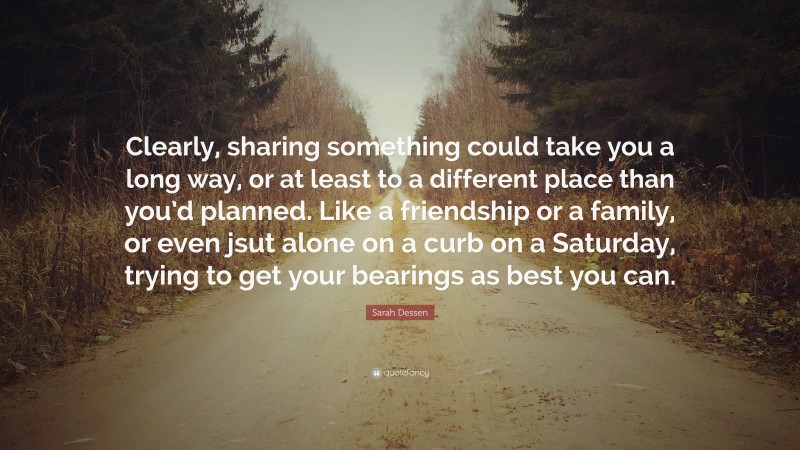 Sarah Dessen Quote: “Clearly, sharing something could take you a long way, or at least to a different place than you’d planned. Like a friendship or a family, or even jsut alone on a curb on a Saturday, trying to get your bearings as best you can.”