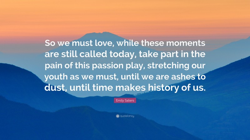 Emily Saliers Quote: “So we must love, while these moments are still called today, take part in the pain of this passion play, stretching our youth as we must, until we are ashes to dust, until time makes history of us.”