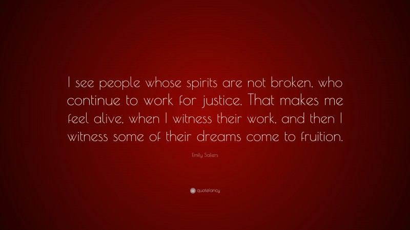 Emily Saliers Quote: “I see people whose spirits are not broken, who continue to work for justice. That makes me feel alive, when I witness their work, and then I witness some of their dreams come to fruition.”