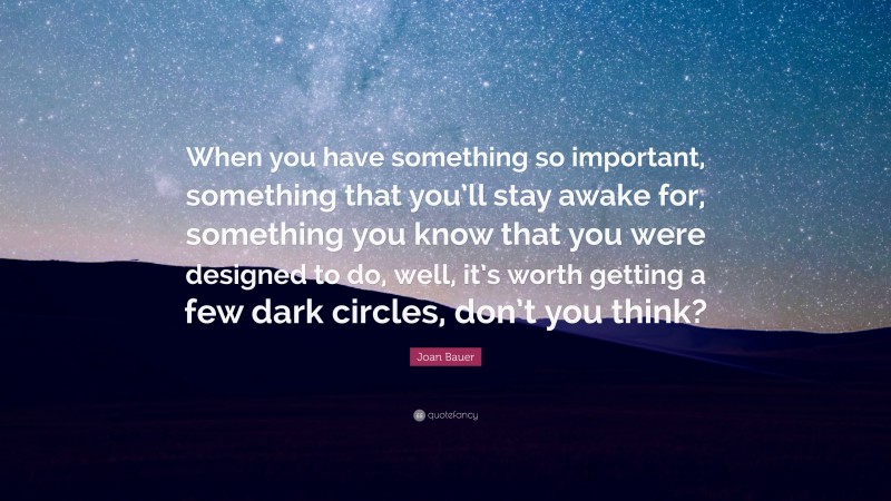 Joan Bauer Quote: “When you have something so important, something that you’ll stay awake for, something you know that you were designed to do, well, it’s worth getting a few dark circles, don’t you think?”