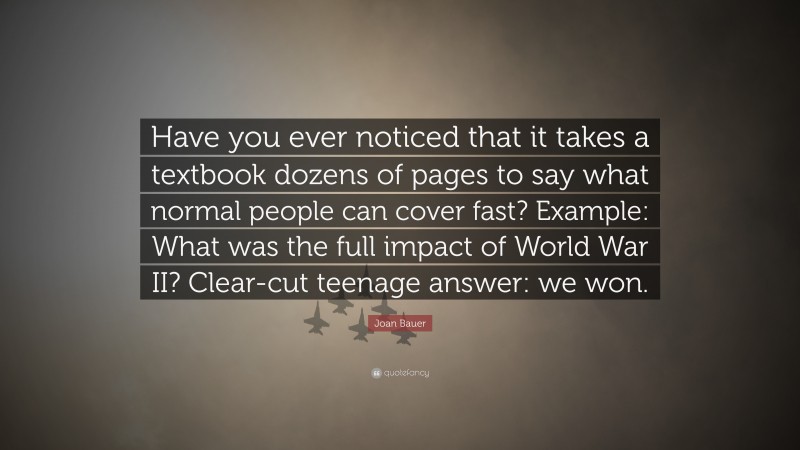 Joan Bauer Quote: “Have you ever noticed that it takes a textbook dozens of pages to say what normal people can cover fast? Example: What was the full impact of World War II? Clear-cut teenage answer: we won.”