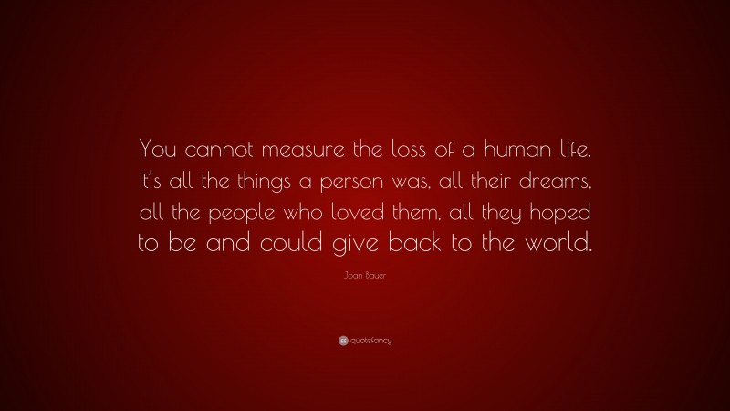 Joan Bauer Quote: “You cannot measure the loss of a human life. It’s all the things a person was, all their dreams, all the people who loved them, all they hoped to be and could give back to the world.”