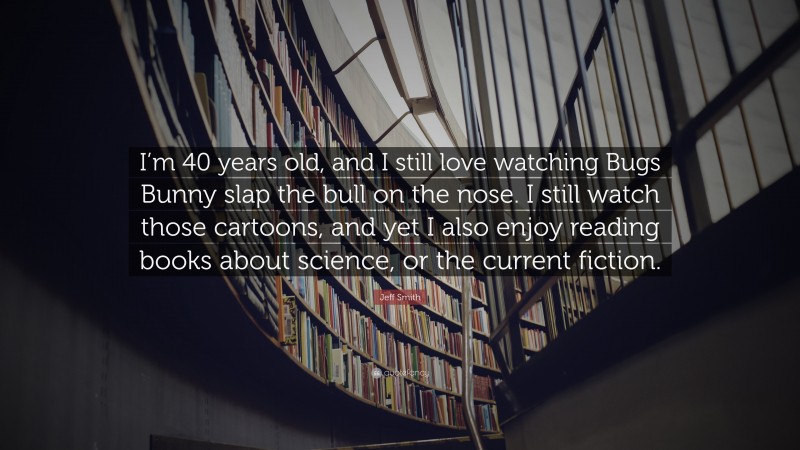 Jeff Smith Quote: “I’m 40 years old, and I still love watching Bugs Bunny slap the bull on the nose. I still watch those cartoons, and yet I also enjoy reading books about science, or the current fiction.”