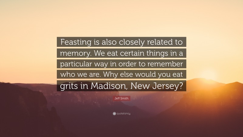 Jeff Smith Quote: “Feasting is also closely related to memory. We eat certain things in a particular way in order to remember who we are. Why else would you eat grits in Madison, New Jersey?”