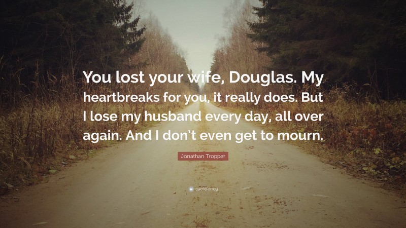 Jonathan Tropper Quote: “You lost your wife, Douglas. My heartbreaks for you, it really does. But I lose my husband every day, all over again. And I don’t even get to mourn.”