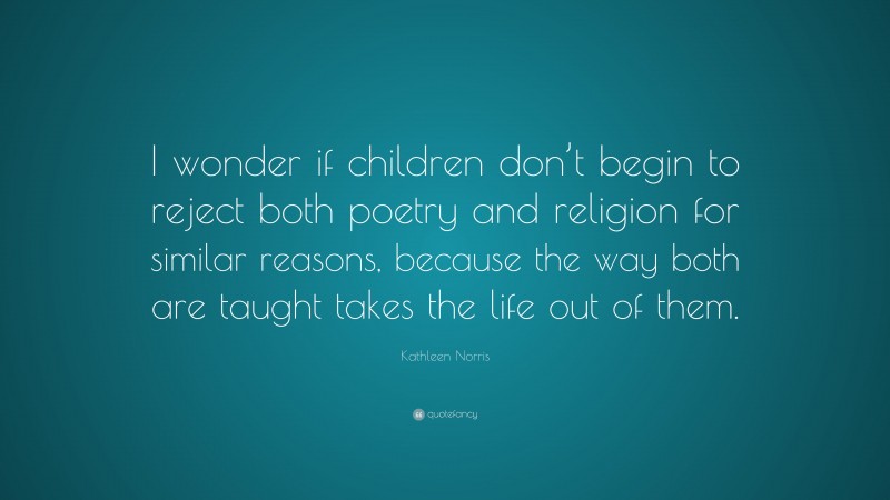 Kathleen Norris Quote: “I wonder if children don’t begin to reject both poetry and religion for similar reasons, because the way both are taught takes the life out of them.”