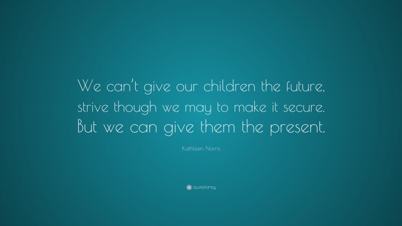 Kathleen Norris Quote: “We can’t give our children the future, strive though we may to make it secure. But we can give them the present.”