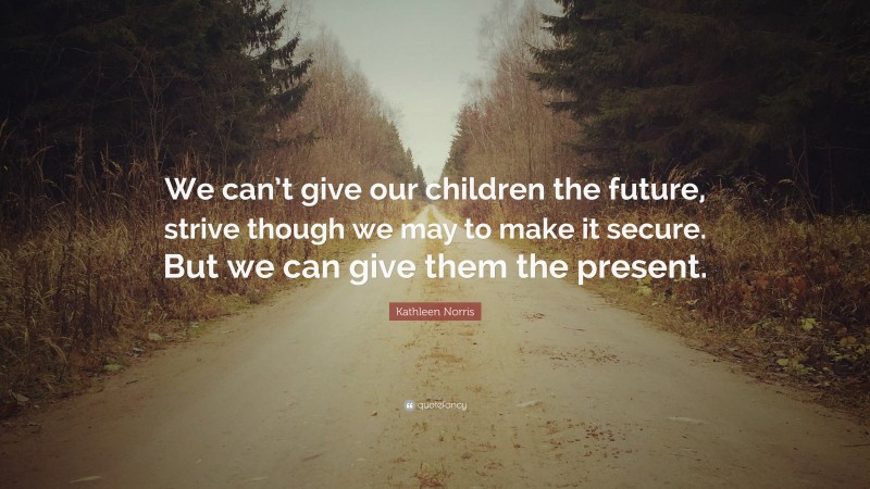 Kathleen Norris Quote: “We can’t give our children the future, strive though we may to make it secure. But we can give them the present.”