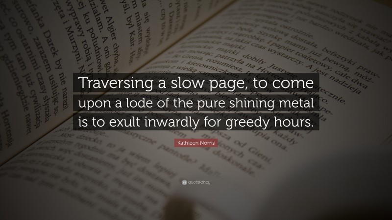 Kathleen Norris Quote: “Traversing a slow page, to come upon a lode of the pure shining metal is to exult inwardly for greedy hours.”