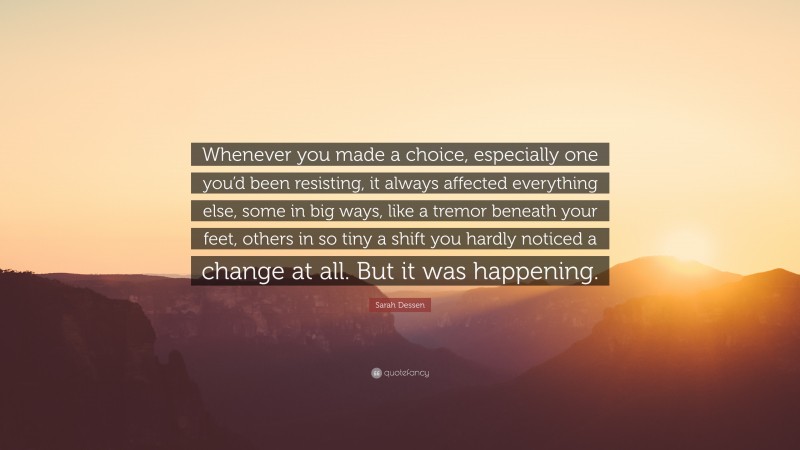 Sarah Dessen Quote: “Whenever you made a choice, especially one you’d been resisting, it always affected everything else, some in big ways, like a tremor beneath your feet, others in so tiny a shift you hardly noticed a change at all. But it was happening.”